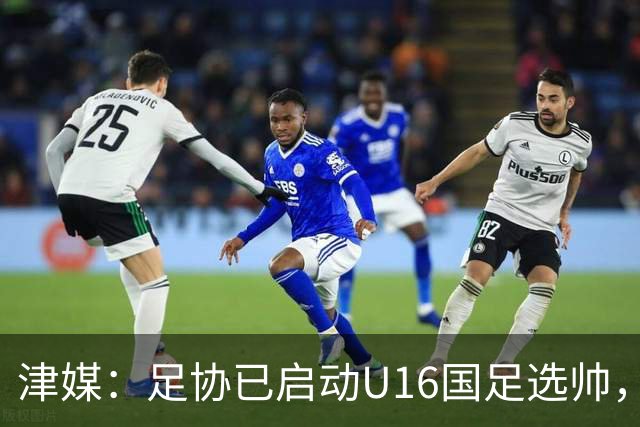 津媒：足协已启动U16国足选帅，本土少壮派教练大概率成热门